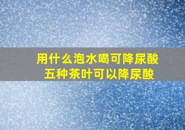 用什么泡水喝可降尿酸 五种茶叶可以降尿酸